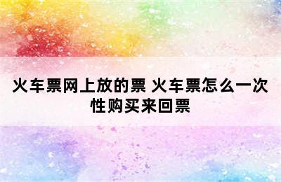 火车票网上放的票 火车票怎么一次性购买来回票